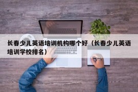 长春少儿英语培训机构哪个好（长春少儿英语培训学校排名）