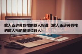 故人西辞黄鹤楼的故人指谁（故人西辞黄鹤楼的故人指的是哪位诗人）