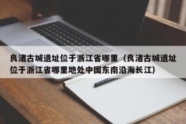 良渚古城遗址位于浙江省哪里（良渚古城遗址位于浙江省哪里地处中国东南沿海长江）