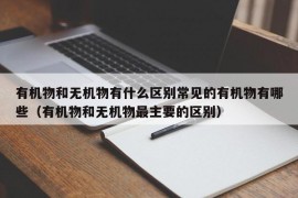 有机物和无机物有什么区别常见的有机物有哪些（有机物和无机物最主要的区别）