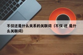 不仅还是什么关系的关联词（不仅 还 是什么关联词）