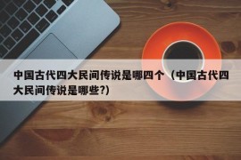 中国古代四大民间传说是哪四个（中国古代四大民间传说是哪些?）