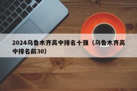 2024乌鲁木齐高中排名十强（乌鲁木齐高中排名前30）