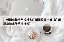 广州职业技术学校排名广州职校哪个好（广州职业技术学院排行榜）