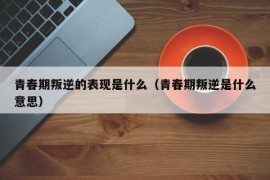 青春期叛逆的表现是什么（青春期叛逆是什么意思）