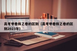 高考甲卷和乙卷的区别（高考甲卷和乙卷的区别2023年）