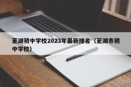 芜湖初中学校2023年最新排名（芜湖市初中学校）