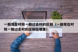 一般现在时和一般过去时的区别（一般现在时和一般过去时的区别在哪里）