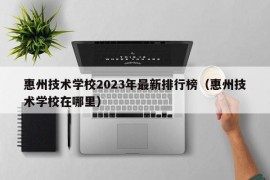 惠州技术学校2023年最新排行榜（惠州技术学校在哪里）