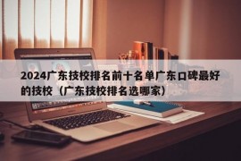 2024广东技校排名前十名单广东口碑最好的技校（广东技校排名选哪家）