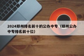 2024郑州排名前十的公办中专（郑州公办中专排名前十位）