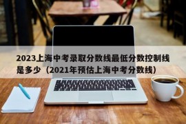 2023上海中考录取分数线最低分数控制线是多少（2021年预估上海中考分数线）