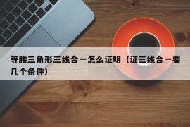 等腰三角形三线合一怎么证明（证三线合一要几个条件）