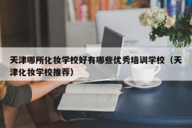 天津哪所化妆学校好有哪些优秀培训学校（天津化妆学校推荐）