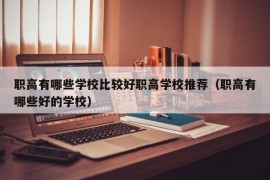 职高有哪些学校比较好职高学校推荐（职高有哪些好的学校）