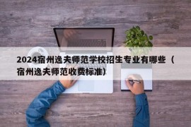 2024宿州逸夫师范学校招生专业有哪些（宿州逸夫师范收费标准）