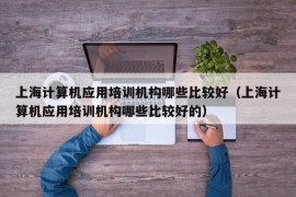 上海计算机应用培训机构哪些比较好（上海计算机应用培训机构哪些比较好的）