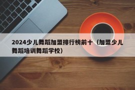 2024少儿舞蹈加盟排行榜前十（加盟少儿舞蹈培训舞蹈学校）