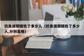 抗美援朝牺牲了多少人（抗美援朝牺牲了多少人,分别是哪）