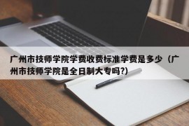 广州市技师学院学费收费标准学费是多少（广州市技师学院是全日制大专吗?）