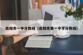 岳阳市一中分数线（岳阳市第一中学分数线）