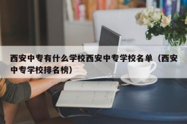 西安中专有什么学校西安中专学校名单（西安中专学校排名榜）