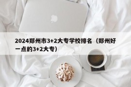 2024郑州市3+2大专学校排名（郑州好一点的3+2大专）