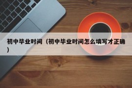 初中毕业时间（初中毕业时间怎么填写才正确）