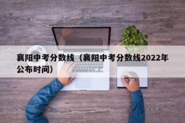 襄阳中考分数线（襄阳中考分数线2022年公布时间）