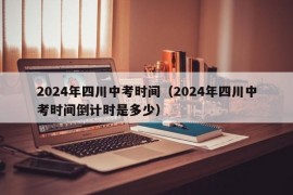 2024年四川中考时间（2024年四川中考时间倒计时是多少）