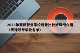 2023年天津职业学校哪些比较好详细介绍（天津职专学校名单）