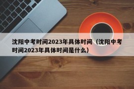 沈阳中考时间2023年具体时间（沈阳中考时间2023年具体时间是什么）