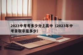 2023中考考多少分上高中（2023年中考录取率是多少）