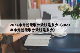 2024小升初录取分数线是多少（2021年小升初录取分数线是多少）