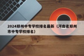 2024郑州中专学校排名最新（河南省郑州市中专学校排名）