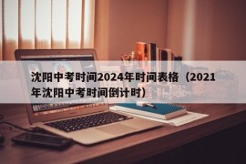 沈阳中考时间2024年时间表格（2021年沈阳中考时间倒计时）