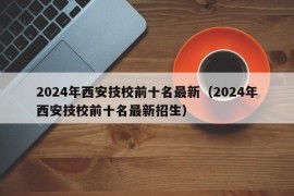 2024年西安技校前十名最新（2024年西安技校前十名最新招生）