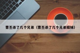 曹丕杀了几个兄弟（曹丕杀了几个兄弟姐妹）
