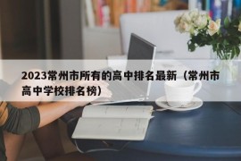 2023常州市所有的高中排名最新（常州市高中学校排名榜）