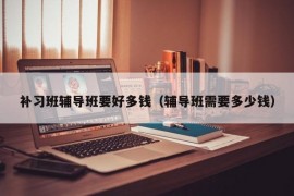 补习班辅导班要好多钱（辅导班需要多少钱）