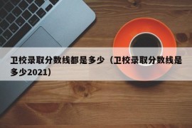 卫校录取分数线都是多少（卫校录取分数线是多少2021）