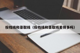 投档线和录取线（投档线和录取线差得多吗）