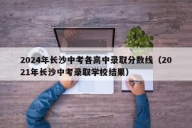 2024年长沙中考各高中录取分数线（2021年长沙中考录取学校结果）