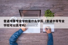 普通中等专业学校是什么学历（普通中等专业学校可以高考吗）