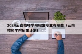 2024云南技师学院招生专业有哪些（云南技师学院招生计划）
