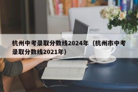 杭州中考录取分数线2024年（杭州市中考录取分数线2021年）