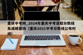 重庆中考网_2024年重庆中考录取分数线及成绩查询（重庆2021中考分数线公布时间）