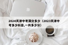 2024天津中考满分多少（2023天津中考多少科目,一共多少分）