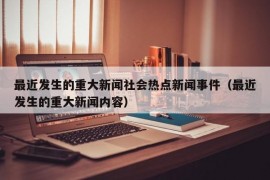 最近发生的重大新闻社会热点新闻事件（最近发生的重大新闻内容）