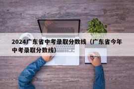 2024广东省中考录取分数线（广东省今年中考录取分数线）